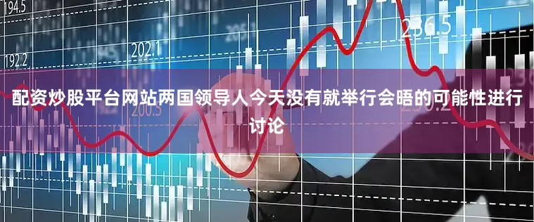 配资炒股平台网站两国领导人今天没有就举行会晤的可能性进行讨论