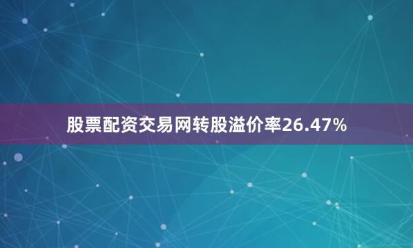 股票配资交易网转股溢价率26.47%