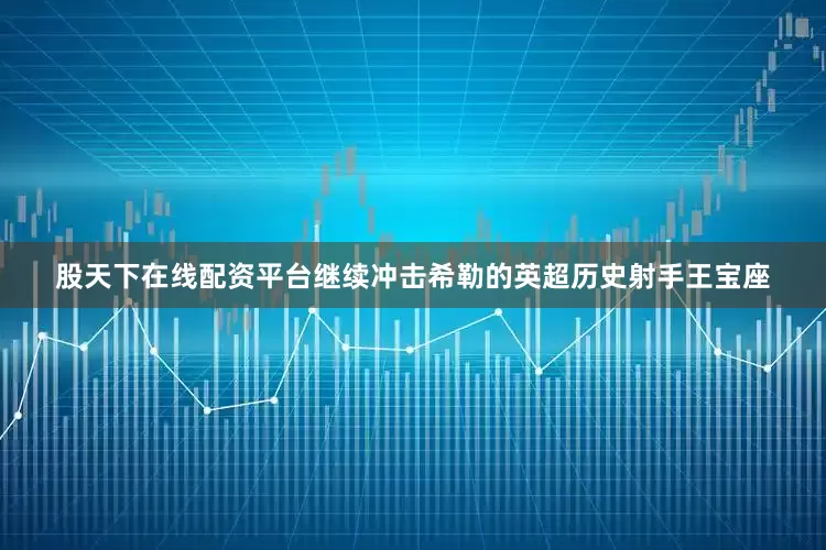 股天下在线配资平台继续冲击希勒的英超历史射手王宝座