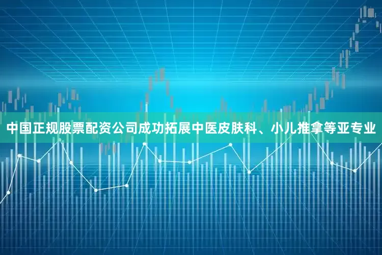 中国正规股票配资公司成功拓展中医皮肤科、小儿推拿等亚专业