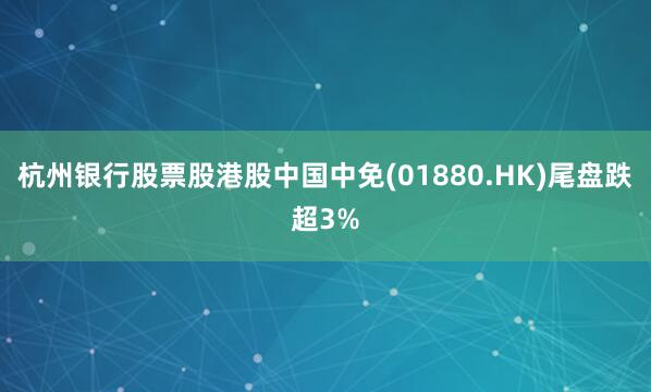 杭州银行股票股港股中国中免(01880.HK)尾盘跌超3%